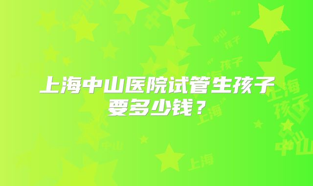 上海中山医院试管生孩子要多少钱?