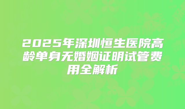 2025年深圳恒生医院高龄单身无婚姻证明试管费用全解析