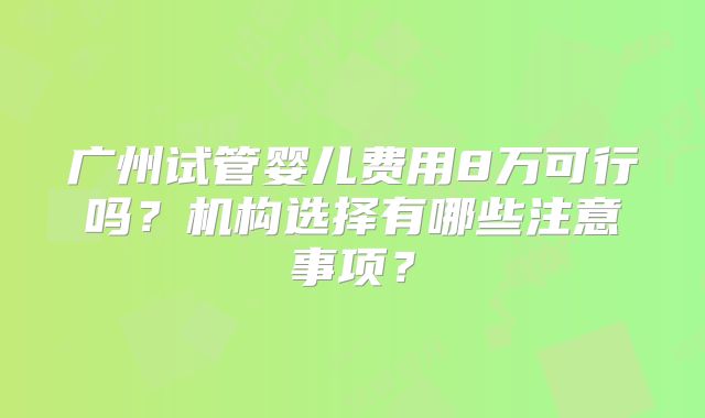 广州试管婴儿费用8万可行吗？机构选择有哪些注意事项？