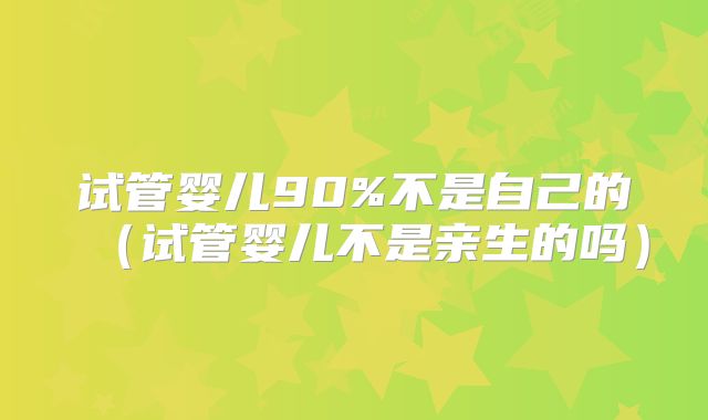 试管婴儿90%不是自己的(试管婴儿不是亲生的吗)