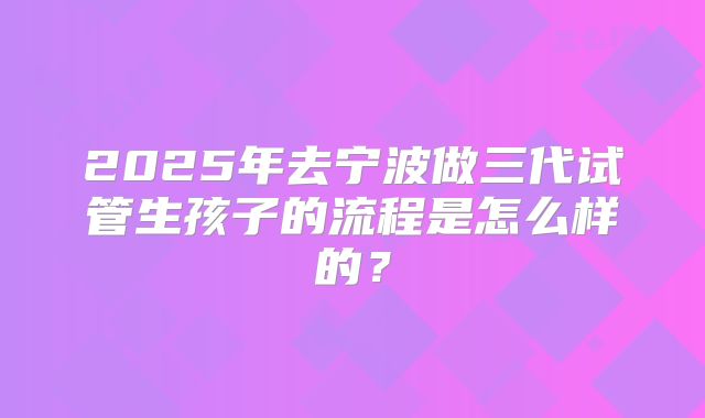 2025年去宁波做三代试管生孩子的流程是怎么样的？