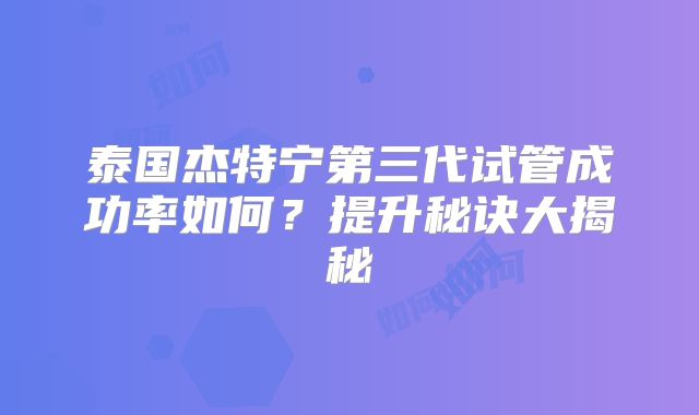 泰国杰特宁第三代试管成功率如何？提升秘诀大揭秘