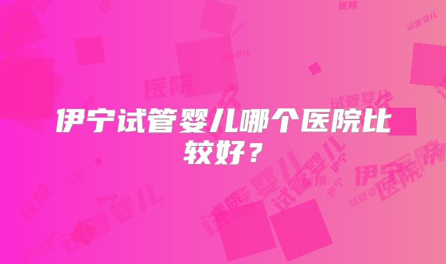 伊宁试管婴儿哪个医院比较好？