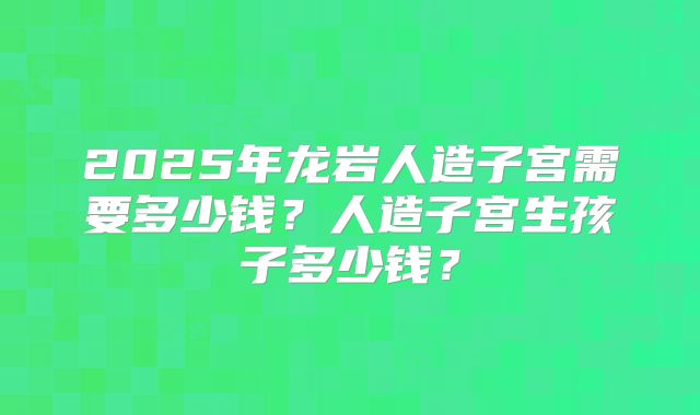 2025年龙岩人造子宫需要多少钱？人造子宫生孩子多少钱？