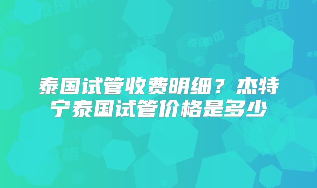 泰国试管收费明细?杰特宁泰国试管价格是多少