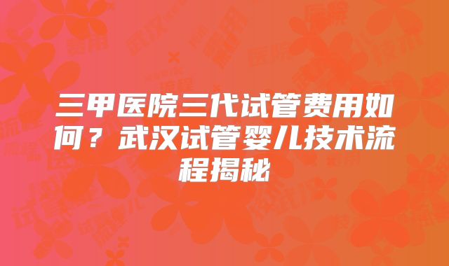 三甲医院三代试管费用如何？武汉试管婴儿技术流程揭秘