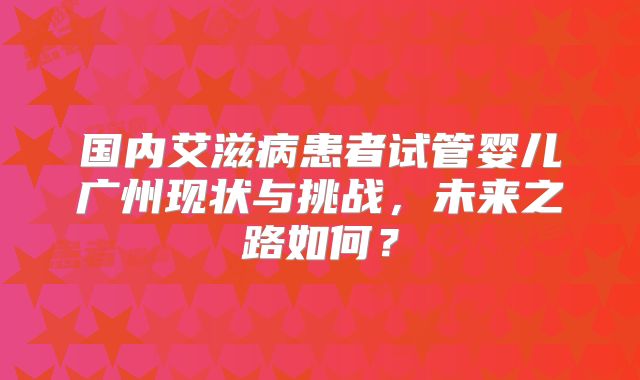 国内艾滋病患者试管婴儿广州现状与挑战,未来之路如何?