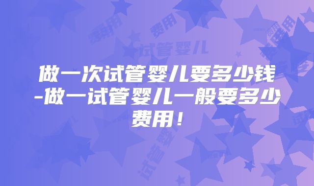 做一次试管婴儿要多少钱-做一试管婴儿一般要多少费用！