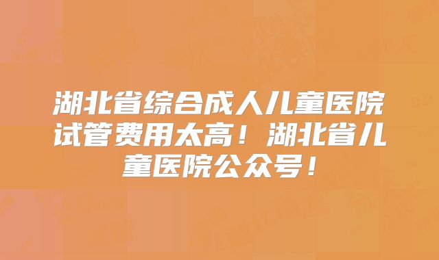 湖北省综合成人儿童医院试管费用太高！湖北省儿童医院公众号！