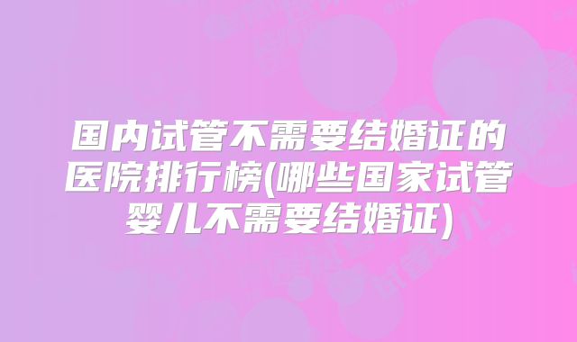 国内试管不需要结婚证的医院排行榜(哪些国家试管婴儿不需要结婚证)