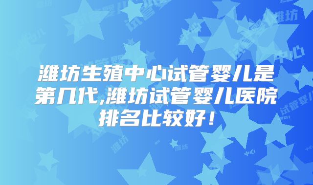 潍坊生殖中心试管婴儿是第几代,潍坊试管婴儿医院排名比较好!