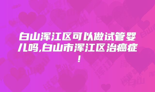 白山浑江区可以做试管婴儿吗,白山市浑江区治癌症！