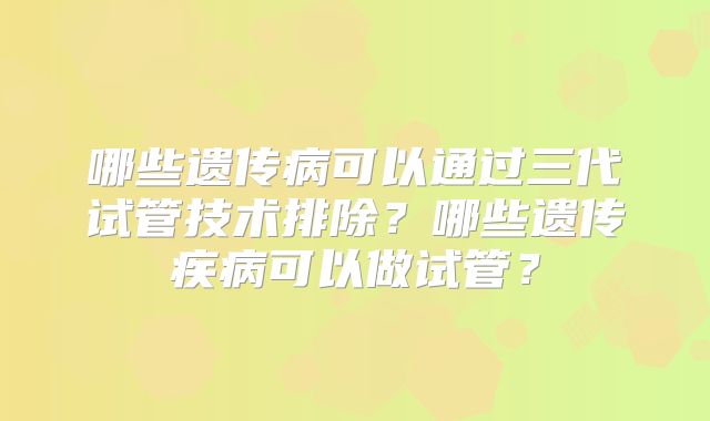 哪些遗传病可以通过三代试管技术排除？哪些遗传疾病可以做试管？