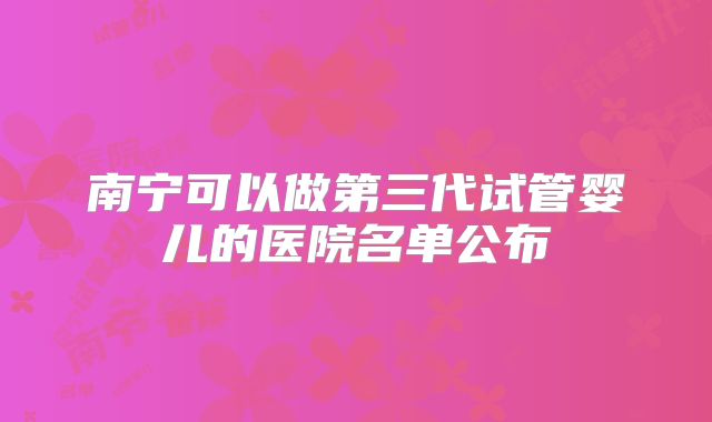 南宁可以做第三代试管婴儿的医院名单公布