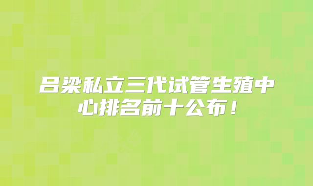 吕梁私立三代试管生殖中心排名前十公布！