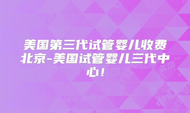 美国第三代试管婴儿收费北京-美国试管婴儿三代中心！