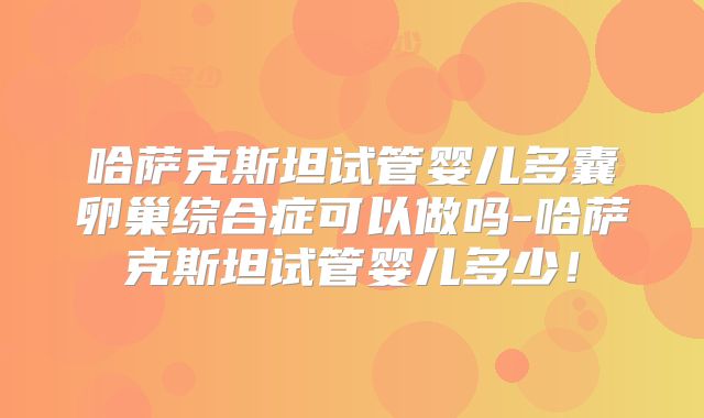 哈萨克斯坦试管婴儿多囊卵巢综合症可以做吗-哈萨克斯坦试管婴儿多少！