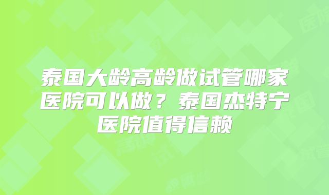 泰国大龄高龄做试管哪家医院可以做？泰国杰特宁医院值得信赖