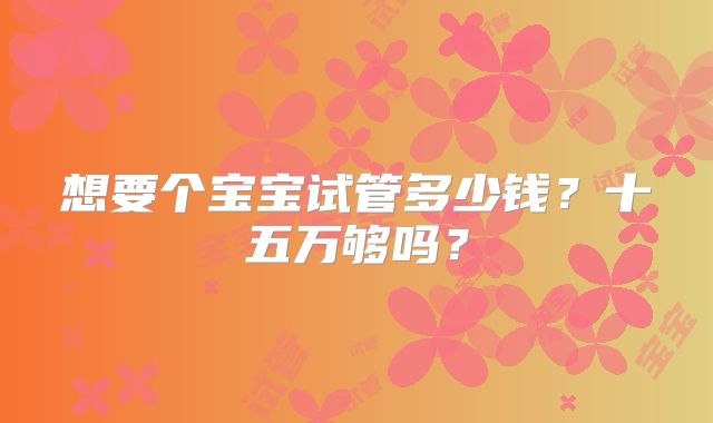 想要个宝宝试管多少钱？十五万够吗？