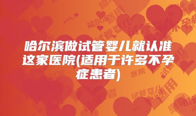 哈尔滨做试管婴儿就认准这家医院(适用于许多不孕症患者)