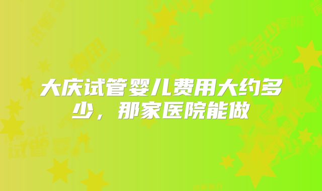 大庆试管婴儿费用大约多少，那家医院能做