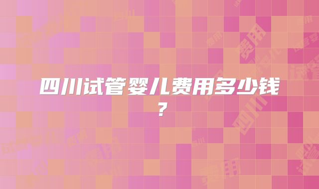 四川试管婴儿费用多少钱？
