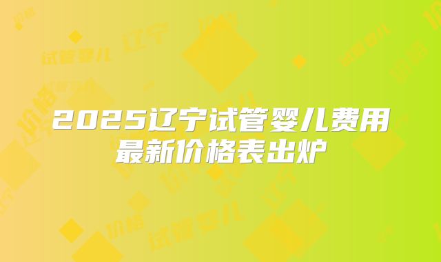 2025辽宁试管婴儿费用最新价格表出炉