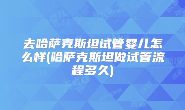 去哈萨克斯坦试管婴儿怎么样(哈萨克斯坦做试管流程多久)