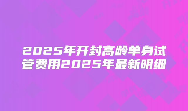 2025年开封高龄单身试管费用2025年最新明细
