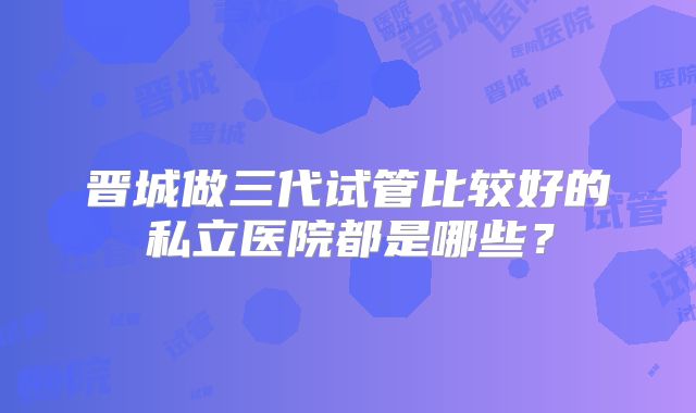 晋城做三代试管比较好的私立医院都是哪些？