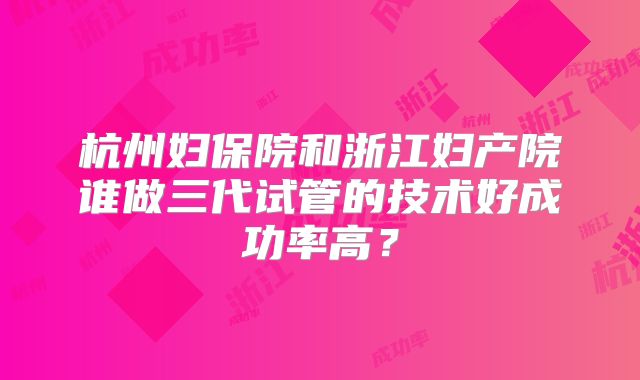 杭州妇保院和浙江妇产院谁做三代试管的技术好成功率高？