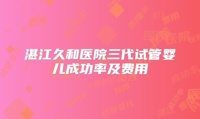湛江久和医院三代试管婴儿成功率及费用