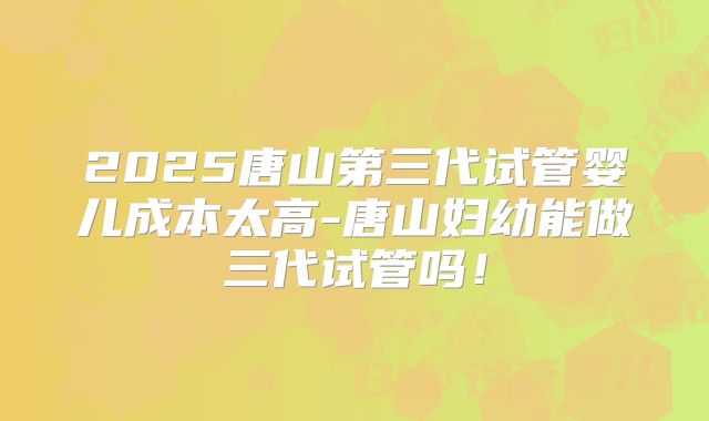 2025唐山第三代试管婴儿成本太高-唐山妇幼能做三代试管吗!