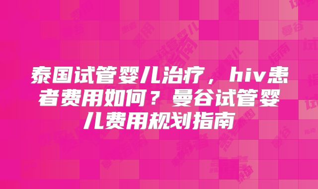 泰国试管婴儿治疗，hiv患者费用如何？曼谷试管婴儿费用规划指南