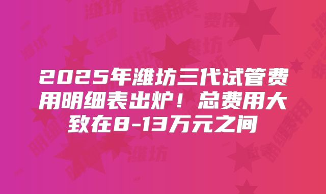 2025年潍坊三代试管费用明细表出炉！总费用大致在8-13万元之间