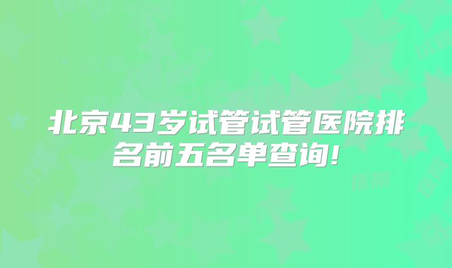 北京43岁试管试管医院排名前五名单查询!