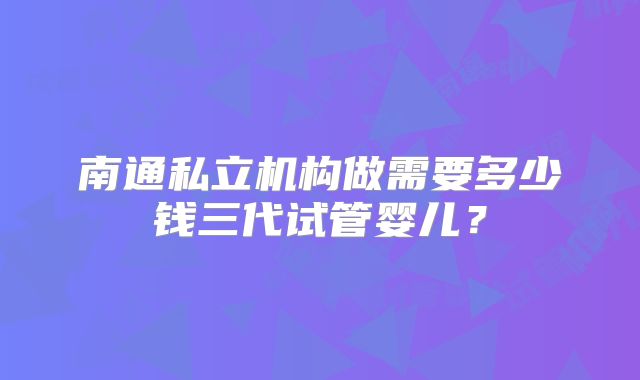 南通私立机构做需要多少钱三代试管婴儿？