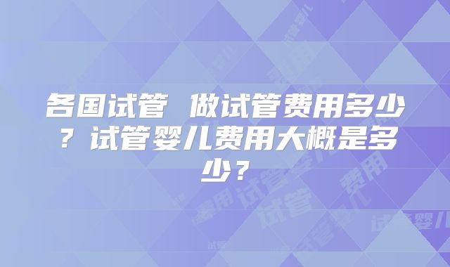 各国试管 做试管费用多少？试管婴儿费用大概是多少？