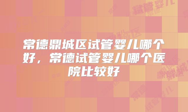 常德鼎城区试管婴儿哪个好,常德试管婴儿哪个医院比较好