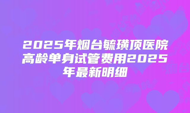 2025年烟台毓璜顶医院高龄单身试管费用2025年最新明细
