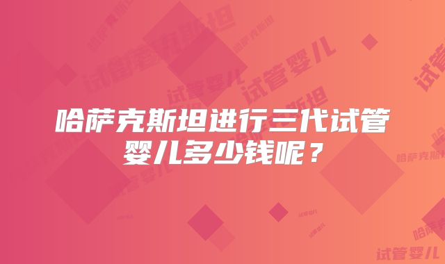 哈萨克斯坦进行三代试管婴儿多少钱呢？