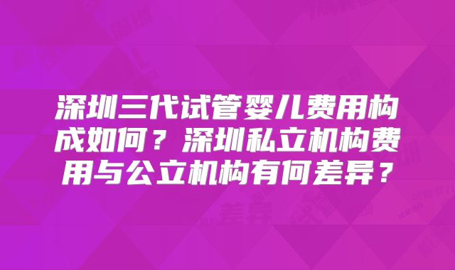 深圳三代试管婴儿费用构成如何？深圳私立机构费用与公立机构有何差异？