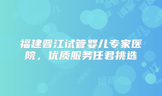 福建晋江试管婴儿专家医院，优质服务任君挑选