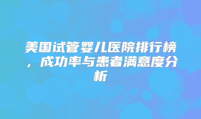 美国试管婴儿医院排行榜，成功率与患者满意度分析
