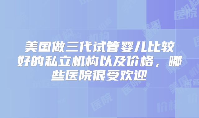 美国做三代试管婴儿比较好的私立机构以及价格，哪些医院很受欢迎