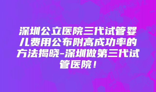 深圳公立医院三代试管婴儿费用公布附高成功率的方法揭晓-深圳做第三代试管医院!