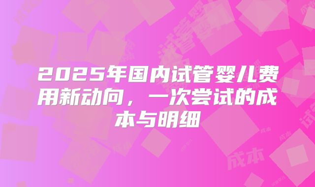 2025年国内试管婴儿费用新动向，一次尝试的成本与明细