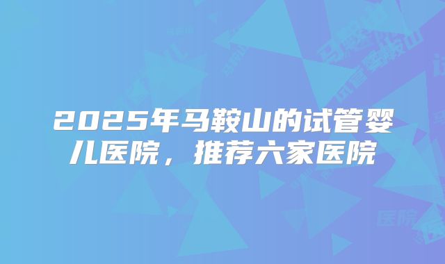 2025年马鞍山的试管婴儿医院，推荐六家医院
