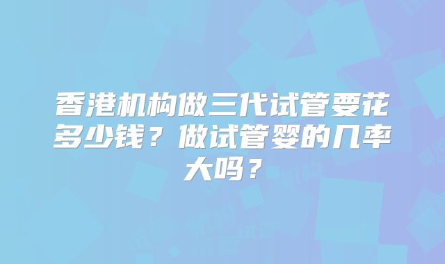 香港机构做三代试管要花多少钱？做试管婴的几率大吗？