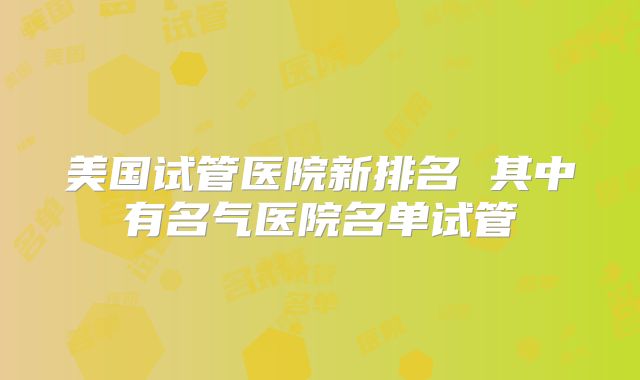 美国试管医院新排名 其中有名气医院名单试管